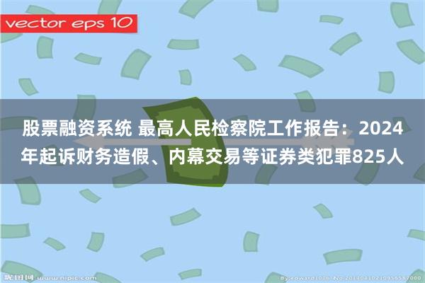 股票融资系统 最高人民检察院工作报告：2024年起诉财务造假、内幕交易等证券类犯罪825人