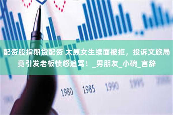 配资股指期货配资 太原女生续面被拒，投诉文旅局竟引发老板愤怒追骂！_男朋友_小碗_言辞