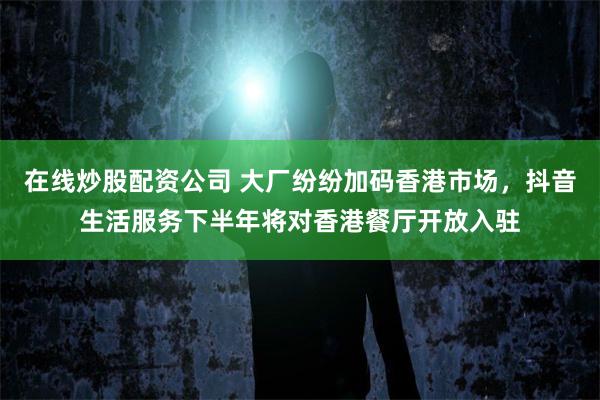 在线炒股配资公司 大厂纷纷加码香港市场，抖音生活服务下半年将对香港餐厅开放入驻