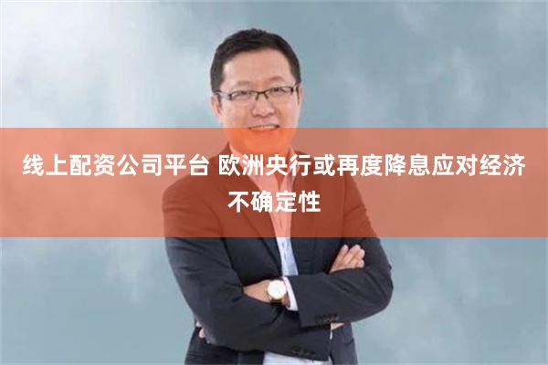 线上配资公司平台 欧洲央行或再度降息应对经济不确定性