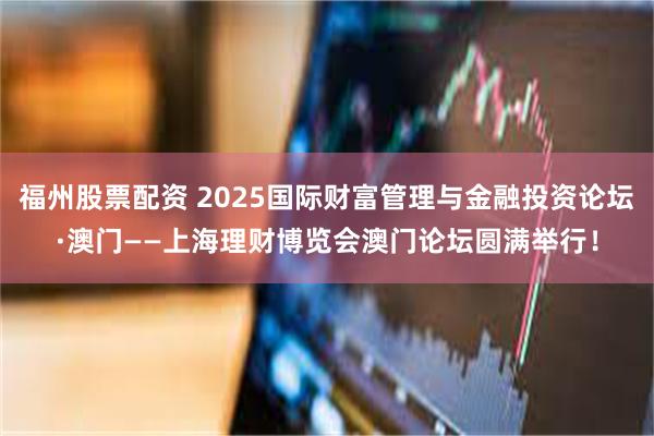 福州股票配资 2025国际财富管理与金融投资论坛·澳门——上海理财博览会澳门论坛圆满举行！