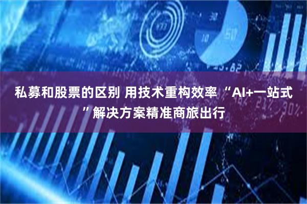 私募和股票的区别 用技术重构效率 “AI+一站式”解决方案精准商旅出行